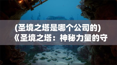 (圣境之塔是哪个公司的) 《圣境之塔：神秘力量的守护与探索》——揭开历史遗迹的神秘面纱，守护古老的智慧与力量。